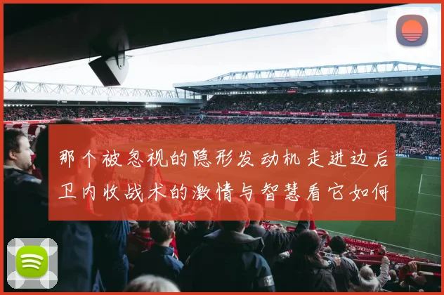 那个被忽视的隐形发动机走进边后卫内收战术的激情与智慧看它如何点燃胜利之火