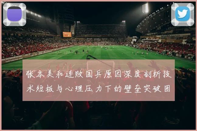 张本美和连败国乒原因深度剖析技术短板与心理压力下的壁垒突破困境