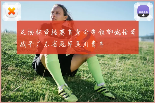 足协杯资格赛贾秀全带领聊城传奇战平广东省冠军吴川青年