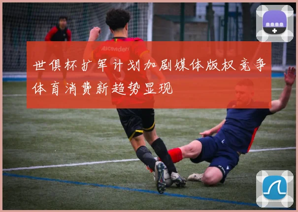 世俱杯扩军计划加剧媒体版权竞争体育消费新趋势显现