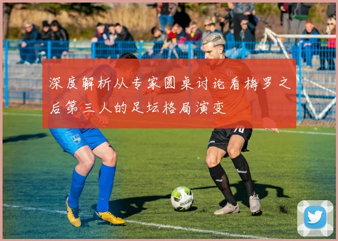 深度解析从专家圆桌讨论看梅罗之后第三人的足坛格局演变